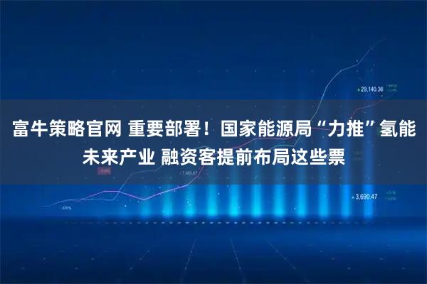 富牛策略官网 重要部署！国家能源局“力推”氢能未来产业 融资客提前布局这些票