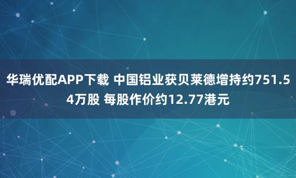 华瑞优配APP下载 中国铝业获贝莱德增持约751.54万股 每股作价约12.77港元
