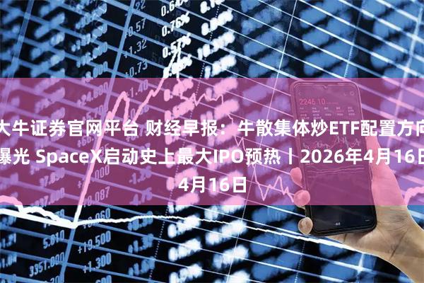 大牛证券官网平台 财经早报：牛散集体炒ETF配置方向曝光 SpaceX启动史上最大IPO预热丨2026年4月16日