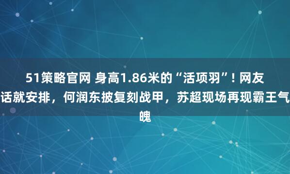 51策略官网 身高1.86米的“活项羽”! 网友喊话就安排，何润东披复刻战甲，苏超现场再现霸王气魄