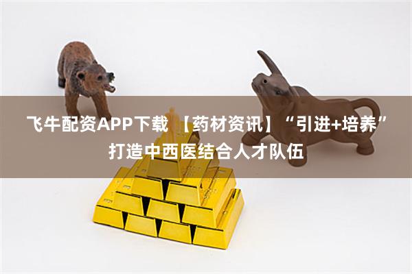 飞牛配资APP下载 【药材资讯】“引进+培养”打造中西医结合人才队伍
