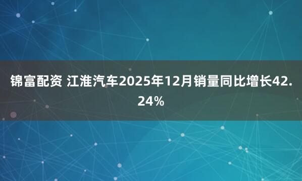 锦富配资 江淮汽车2025年12月销量同比增长42.24%