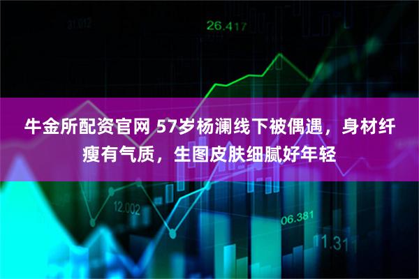 牛金所配资官网 57岁杨澜线下被偶遇，身材纤瘦有气质，生图皮肤细腻好年轻