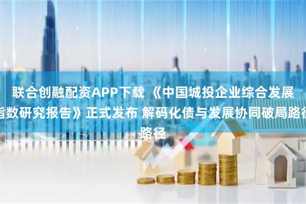 联合创融配资APP下载 《中国城投企业综合发展指数研究报告》正式发布 解码化债与发展协同破局路径