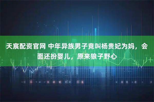 天宸配资官网 中年异族男子竟叫杨贵妃为妈，会面还扮婴儿，原来狼子野心