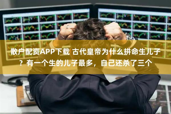 散户配资APP下载 古代皇帝为什么拼命生儿子？有一个生的儿子最多，自己还杀了三个