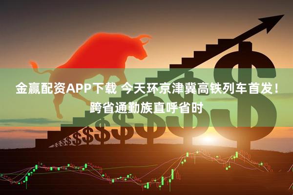 金赢配资APP下载 今天环京津冀高铁列车首发！跨省通勤族直呼省时