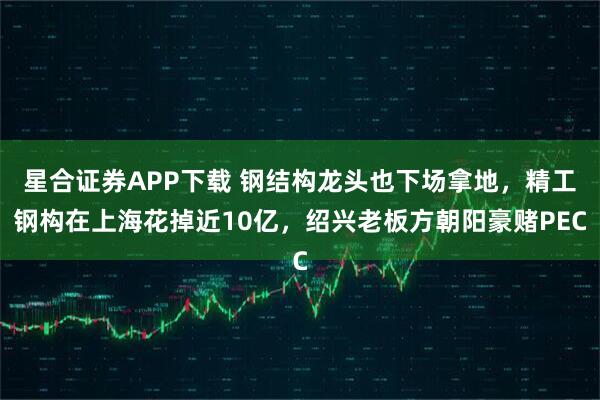 星合证券APP下载 钢结构龙头也下场拿地，精工钢构在上海花掉近10亿，绍兴老板方朝阳豪赌PEC