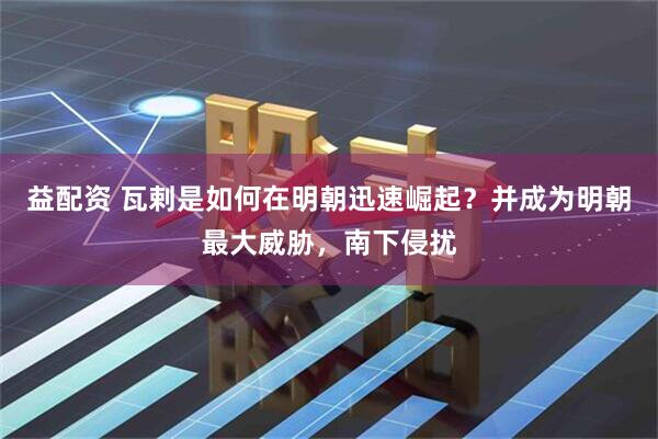 益配资 瓦剌是如何在明朝迅速崛起？并成为明朝最大威胁，南下侵扰