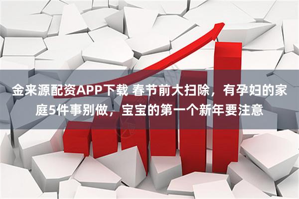 金来源配资APP下载 春节前大扫除，有孕妇的家庭5件事别做，宝宝的第一个新年要注意