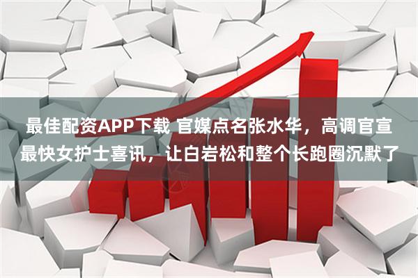最佳配资APP下载 官媒点名张水华，高调官宣最快女护士喜讯，让白岩松和整个长跑圈沉默了