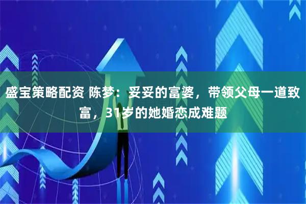 盛宝策略配资 陈梦：妥妥的富婆，带领父母一道致富，31岁的她婚恋成难题
