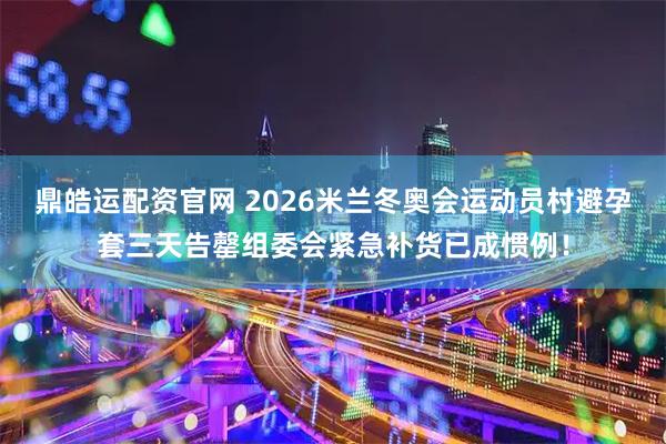 鼎皓运配资官网 2026米兰冬奥会运动员村避孕套三天告罄组委会紧急补货已成惯例！