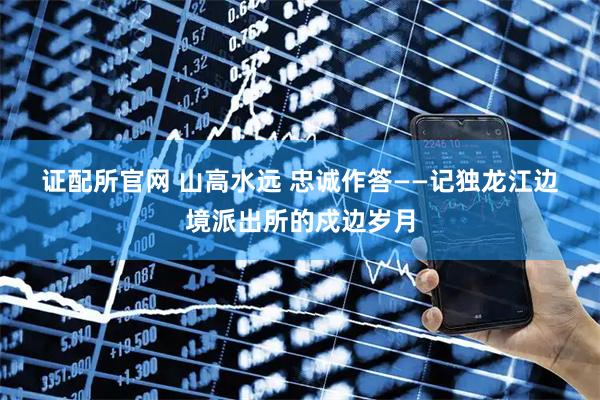 证配所官网 山高水远 忠诚作答——记独龙江边境派出所的戍边岁月